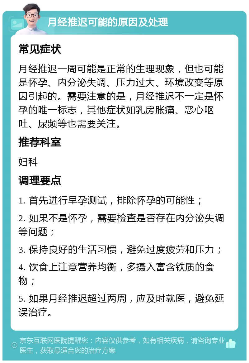 月经推迟可能的原因及处理 常见症状 月经推迟一周可能是正常的生理现象，但也可能是怀孕、内分泌失调、压力过大、环境改变等原因引起的。需要注意的是，月经推迟不一定是怀孕的唯一标志，其他症状如乳房胀痛、恶心呕吐、尿频等也需要关注。 推荐科室 妇科 调理要点 1. 首先进行早孕测试，排除怀孕的可能性； 2. 如果不是怀孕，需要检查是否存在内分泌失调等问题； 3. 保持良好的生活习惯，避免过度疲劳和压力； 4. 饮食上注意营养均衡，多摄入富含铁质的食物； 5. 如果月经推迟超过两周，应及时就医，避免延误治疗。