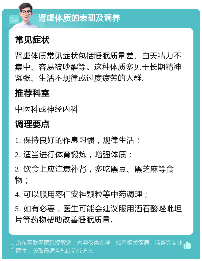 肾虚体质的表现及调养 常见症状 肾虚体质常见症状包括睡眠质量差、白天精力不集中、容易被吵醒等。这种体质多见于长期精神紧张、生活不规律或过度疲劳的人群。 推荐科室 中医科或神经内科 调理要点 1. 保持良好的作息习惯，规律生活； 2. 适当进行体育锻炼，增强体质； 3. 饮食上应注意补肾，多吃黑豆、黑芝麻等食物； 4. 可以服用枣仁安神颗粒等中药调理； 5. 如有必要，医生可能会建议服用酒石酸唑吡坦片等药物帮助改善睡眠质量。