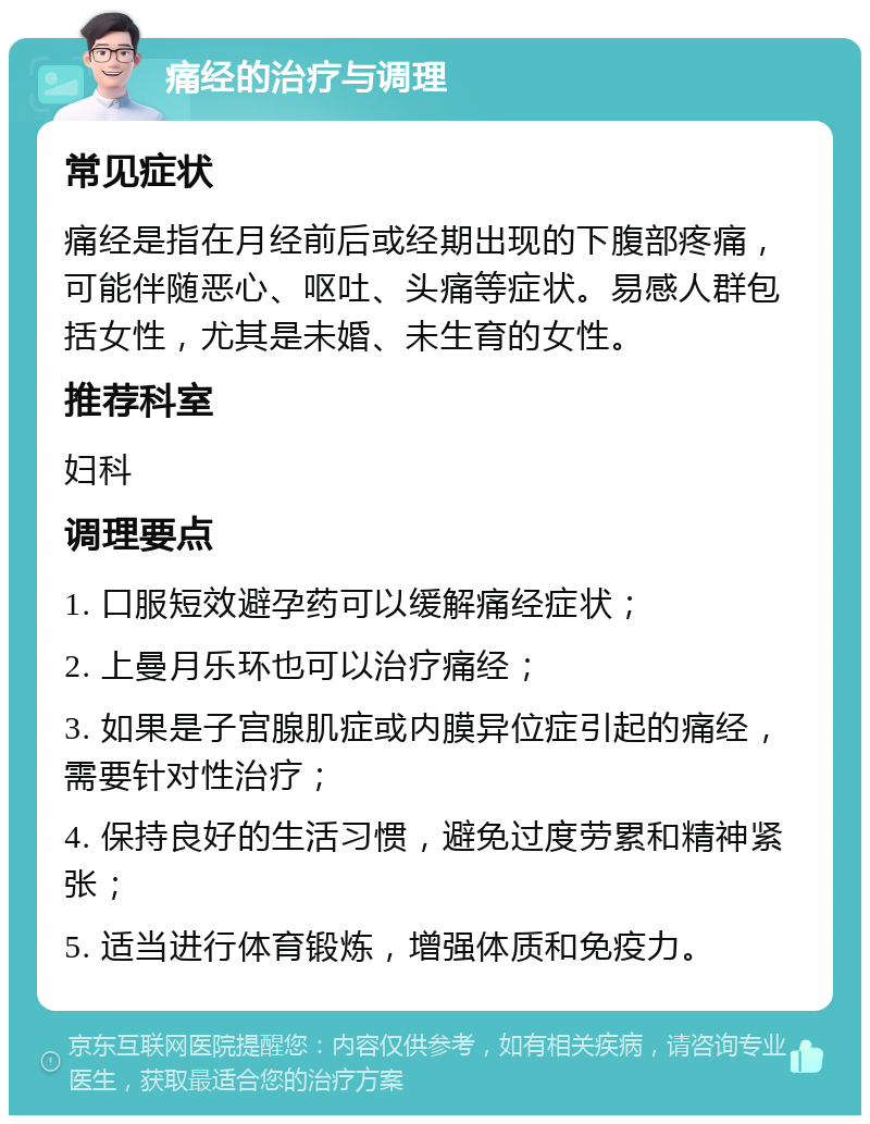 痛经的治疗与调理 常见症状 痛经是指在月经前后或经期出现的下腹部疼痛，可能伴随恶心、呕吐、头痛等症状。易感人群包括女性，尤其是未婚、未生育的女性。 推荐科室 妇科 调理要点 1. 口服短效避孕药可以缓解痛经症状； 2. 上曼月乐环也可以治疗痛经； 3. 如果是子宫腺肌症或内膜异位症引起的痛经，需要针对性治疗； 4. 保持良好的生活习惯，避免过度劳累和精神紧张； 5. 适当进行体育锻炼，增强体质和免疫力。