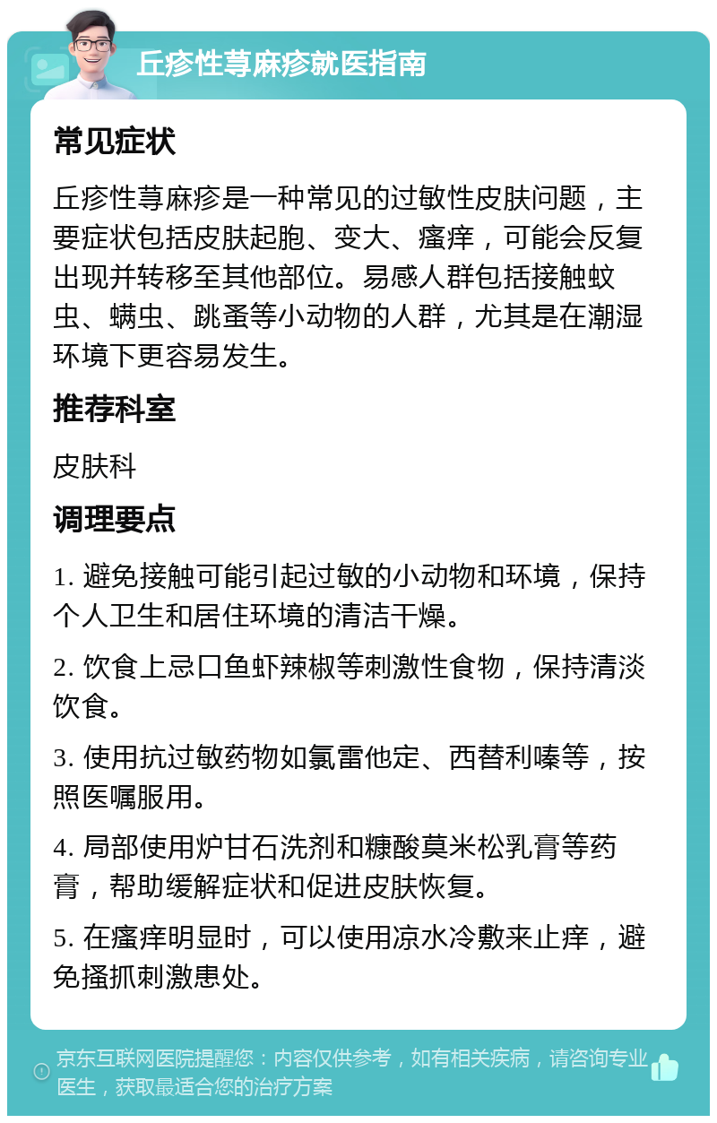 丘疹性荨麻疹就医指南 常见症状 丘疹性荨麻疹是一种常见的过敏性皮肤问题，主要症状包括皮肤起胞、变大、瘙痒，可能会反复出现并转移至其他部位。易感人群包括接触蚊虫、螨虫、跳蚤等小动物的人群，尤其是在潮湿环境下更容易发生。 推荐科室 皮肤科 调理要点 1. 避免接触可能引起过敏的小动物和环境，保持个人卫生和居住环境的清洁干燥。 2. 饮食上忌口鱼虾辣椒等刺激性食物，保持清淡饮食。 3. 使用抗过敏药物如氯雷他定、西替利嗪等，按照医嘱服用。 4. 局部使用炉甘石洗剂和糠酸莫米松乳膏等药膏，帮助缓解症状和促进皮肤恢复。 5. 在瘙痒明显时，可以使用凉水冷敷来止痒，避免搔抓刺激患处。