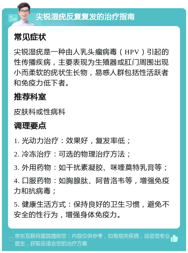 尖锐湿疣反复复发的治疗指南 常见症状 尖锐湿疣是一种由人乳头瘤病毒（HPV）引起的性传播疾病，主要表现为生殖器或肛门周围出现小而柔软的疣状生长物，易感人群包括性活跃者和免疫力低下者。 推荐科室 皮肤科或性病科 调理要点 1. 光动力治疗：效果好，复发率低； 2. 冷冻治疗：可选的物理治疗方法； 3. 外用药物：如干扰素凝胶、咪喹莫特乳膏等； 4. 口服药物：如胸腺肽、阿昔洛韦等，增强免疫力和抗病毒； 5. 健康生活方式：保持良好的卫生习惯，避免不安全的性行为，增强身体免疫力。