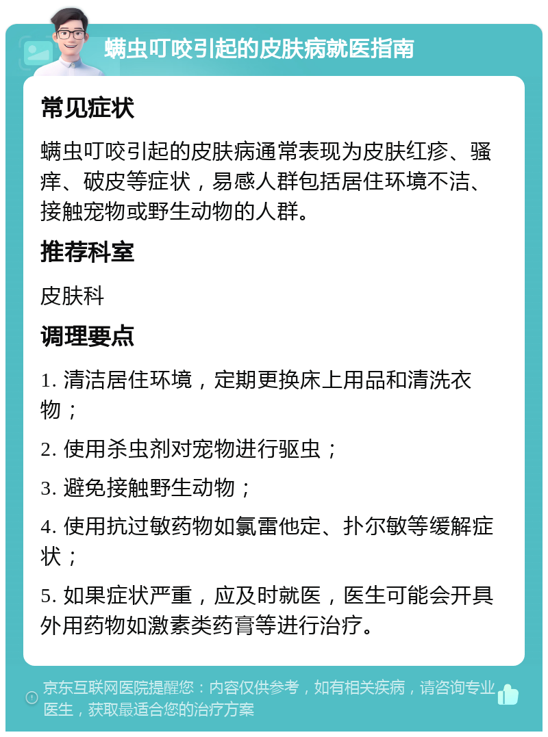 螨虫叮咬引起的皮肤病就医指南 常见症状 螨虫叮咬引起的皮肤病通常表现为皮肤红疹、骚痒、破皮等症状，易感人群包括居住环境不洁、接触宠物或野生动物的人群。 推荐科室 皮肤科 调理要点 1. 清洁居住环境，定期更换床上用品和清洗衣物； 2. 使用杀虫剂对宠物进行驱虫； 3. 避免接触野生动物； 4. 使用抗过敏药物如氯雷他定、扑尔敏等缓解症状； 5. 如果症状严重，应及时就医，医生可能会开具外用药物如激素类药膏等进行治疗。