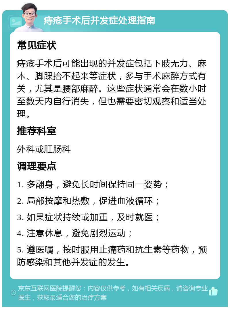 痔疮手术后并发症处理指南 常见症状 痔疮手术后可能出现的并发症包括下肢无力、麻木、脚踝抬不起来等症状，多与手术麻醉方式有关，尤其是腰部麻醉。这些症状通常会在数小时至数天内自行消失，但也需要密切观察和适当处理。 推荐科室 外科或肛肠科 调理要点 1. 多翻身，避免长时间保持同一姿势； 2. 局部按摩和热敷，促进血液循环； 3. 如果症状持续或加重，及时就医； 4. 注意休息，避免剧烈运动； 5. 遵医嘱，按时服用止痛药和抗生素等药物，预防感染和其他并发症的发生。