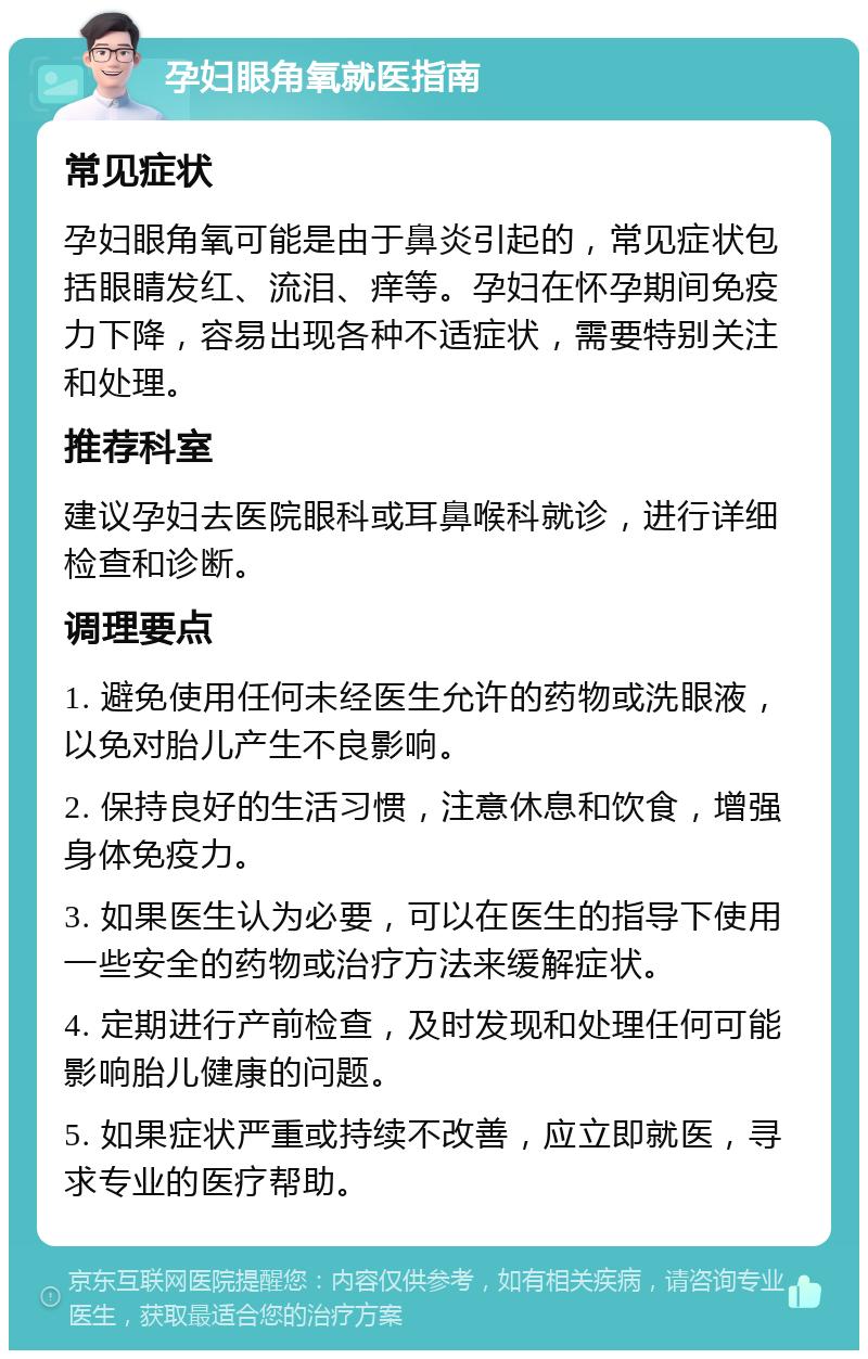 孕妇眼角氧就医指南 常见症状 孕妇眼角氧可能是由于鼻炎引起的，常见症状包括眼睛发红、流泪、痒等。孕妇在怀孕期间免疫力下降，容易出现各种不适症状，需要特别关注和处理。 推荐科室 建议孕妇去医院眼科或耳鼻喉科就诊，进行详细检查和诊断。 调理要点 1. 避免使用任何未经医生允许的药物或洗眼液，以免对胎儿产生不良影响。 2. 保持良好的生活习惯，注意休息和饮食，增强身体免疫力。 3. 如果医生认为必要，可以在医生的指导下使用一些安全的药物或治疗方法来缓解症状。 4. 定期进行产前检查，及时发现和处理任何可能影响胎儿健康的问题。 5. 如果症状严重或持续不改善，应立即就医，寻求专业的医疗帮助。