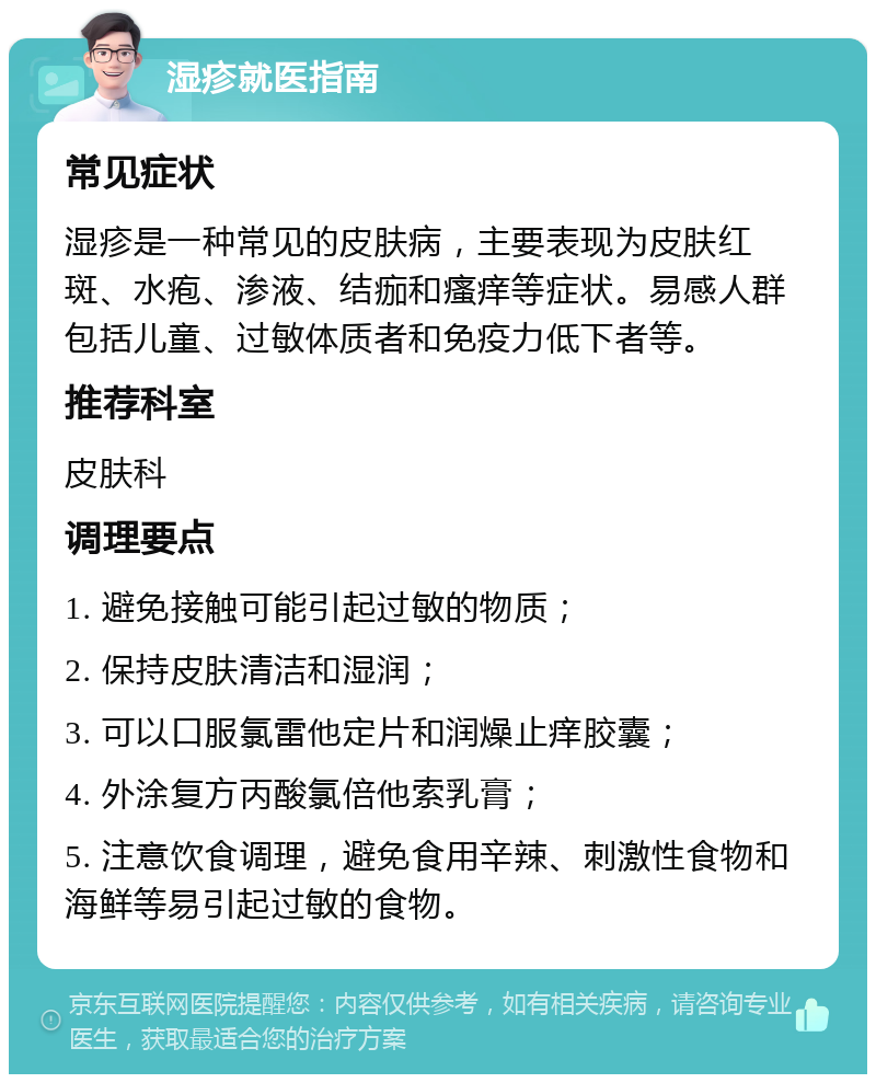 湿疹就医指南 常见症状 湿疹是一种常见的皮肤病，主要表现为皮肤红斑、水疱、渗液、结痂和瘙痒等症状。易感人群包括儿童、过敏体质者和免疫力低下者等。 推荐科室 皮肤科 调理要点 1. 避免接触可能引起过敏的物质； 2. 保持皮肤清洁和湿润； 3. 可以口服氯雷他定片和润燥止痒胶囊； 4. 外涂复方丙酸氯倍他索乳膏； 5. 注意饮食调理，避免食用辛辣、刺激性食物和海鲜等易引起过敏的食物。