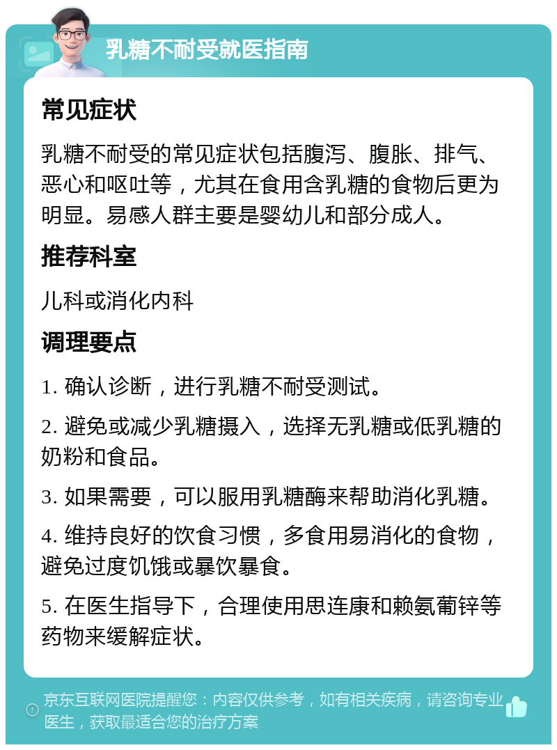 乳糖不耐受就医指南 常见症状 乳糖不耐受的常见症状包括腹泻、腹胀、排气、恶心和呕吐等，尤其在食用含乳糖的食物后更为明显。易感人群主要是婴幼儿和部分成人。 推荐科室 儿科或消化内科 调理要点 1. 确认诊断，进行乳糖不耐受测试。 2. 避免或减少乳糖摄入，选择无乳糖或低乳糖的奶粉和食品。 3. 如果需要，可以服用乳糖酶来帮助消化乳糖。 4. 维持良好的饮食习惯，多食用易消化的食物，避免过度饥饿或暴饮暴食。 5. 在医生指导下，合理使用思连康和赖氨葡锌等药物来缓解症状。