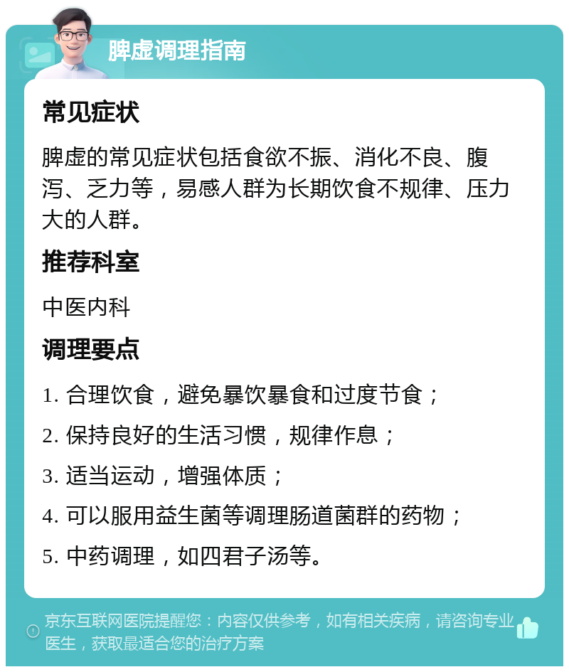 脾虚调理指南 常见症状 脾虚的常见症状包括食欲不振、消化不良、腹泻、乏力等，易感人群为长期饮食不规律、压力大的人群。 推荐科室 中医内科 调理要点 1. 合理饮食，避免暴饮暴食和过度节食； 2. 保持良好的生活习惯，规律作息； 3. 适当运动，增强体质； 4. 可以服用益生菌等调理肠道菌群的药物； 5. 中药调理，如四君子汤等。