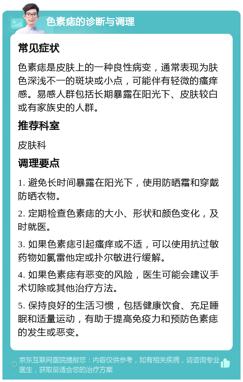 色素痣的诊断与调理 常见症状 色素痣是皮肤上的一种良性病变，通常表现为肤色深浅不一的斑块或小点，可能伴有轻微的瘙痒感。易感人群包括长期暴露在阳光下、皮肤较白或有家族史的人群。 推荐科室 皮肤科 调理要点 1. 避免长时间暴露在阳光下，使用防晒霜和穿戴防晒衣物。 2. 定期检查色素痣的大小、形状和颜色变化，及时就医。 3. 如果色素痣引起瘙痒或不适，可以使用抗过敏药物如氯雷他定或扑尔敏进行缓解。 4. 如果色素痣有恶变的风险，医生可能会建议手术切除或其他治疗方法。 5. 保持良好的生活习惯，包括健康饮食、充足睡眠和适量运动，有助于提高免疫力和预防色素痣的发生或恶变。