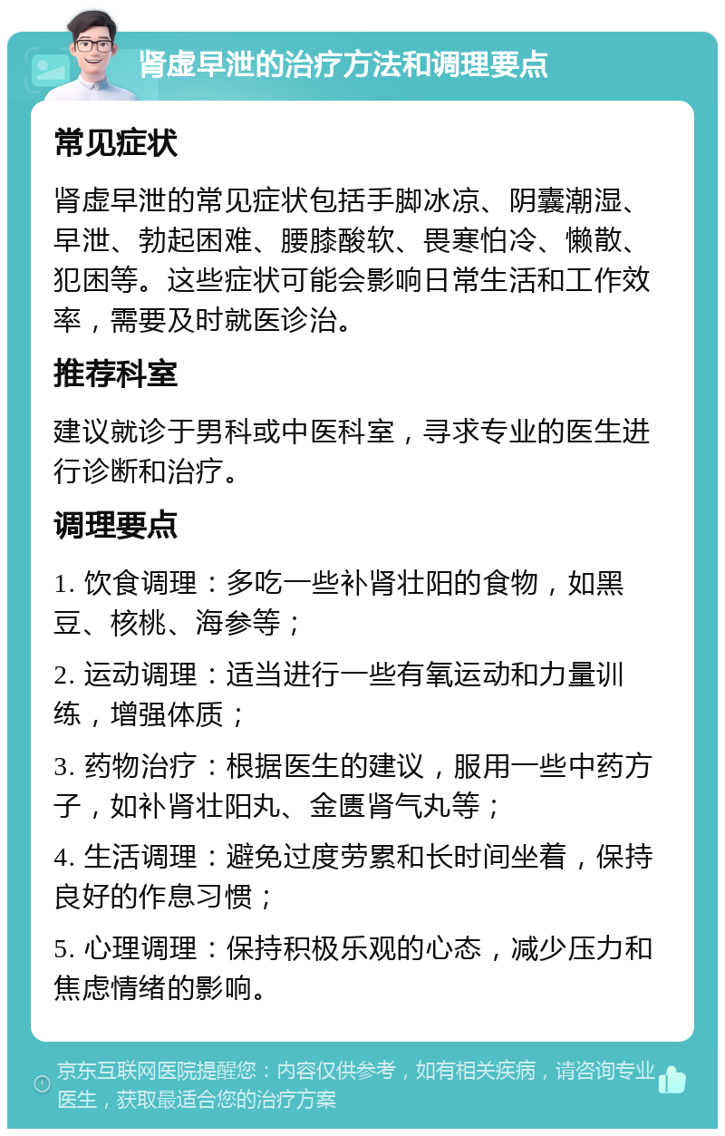 肾虚早泄的治疗方法和调理要点 常见症状 肾虚早泄的常见症状包括手脚冰凉、阴囊潮湿、早泄、勃起困难、腰膝酸软、畏寒怕冷、懒散、犯困等。这些症状可能会影响日常生活和工作效率，需要及时就医诊治。 推荐科室 建议就诊于男科或中医科室，寻求专业的医生进行诊断和治疗。 调理要点 1. 饮食调理：多吃一些补肾壮阳的食物，如黑豆、核桃、海参等； 2. 运动调理：适当进行一些有氧运动和力量训练，增强体质； 3. 药物治疗：根据医生的建议，服用一些中药方子，如补肾壮阳丸、金匮肾气丸等； 4. 生活调理：避免过度劳累和长时间坐着，保持良好的作息习惯； 5. 心理调理：保持积极乐观的心态，减少压力和焦虑情绪的影响。