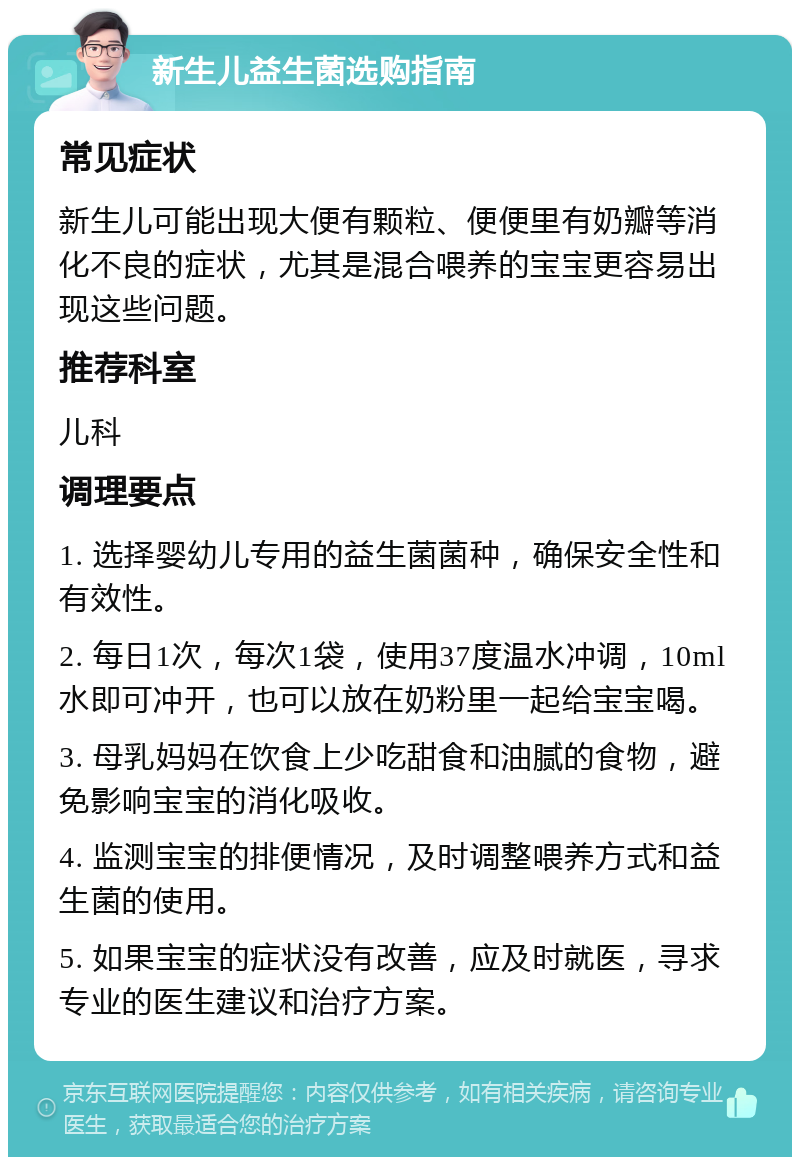 新生儿益生菌选购指南 常见症状 新生儿可能出现大便有颗粒、便便里有奶瓣等消化不良的症状，尤其是混合喂养的宝宝更容易出现这些问题。 推荐科室 儿科 调理要点 1. 选择婴幼儿专用的益生菌菌种，确保安全性和有效性。 2. 每日1次，每次1袋，使用37度温水冲调，10ml水即可冲开，也可以放在奶粉里一起给宝宝喝。 3. 母乳妈妈在饮食上少吃甜食和油腻的食物，避免影响宝宝的消化吸收。 4. 监测宝宝的排便情况，及时调整喂养方式和益生菌的使用。 5. 如果宝宝的症状没有改善，应及时就医，寻求专业的医生建议和治疗方案。