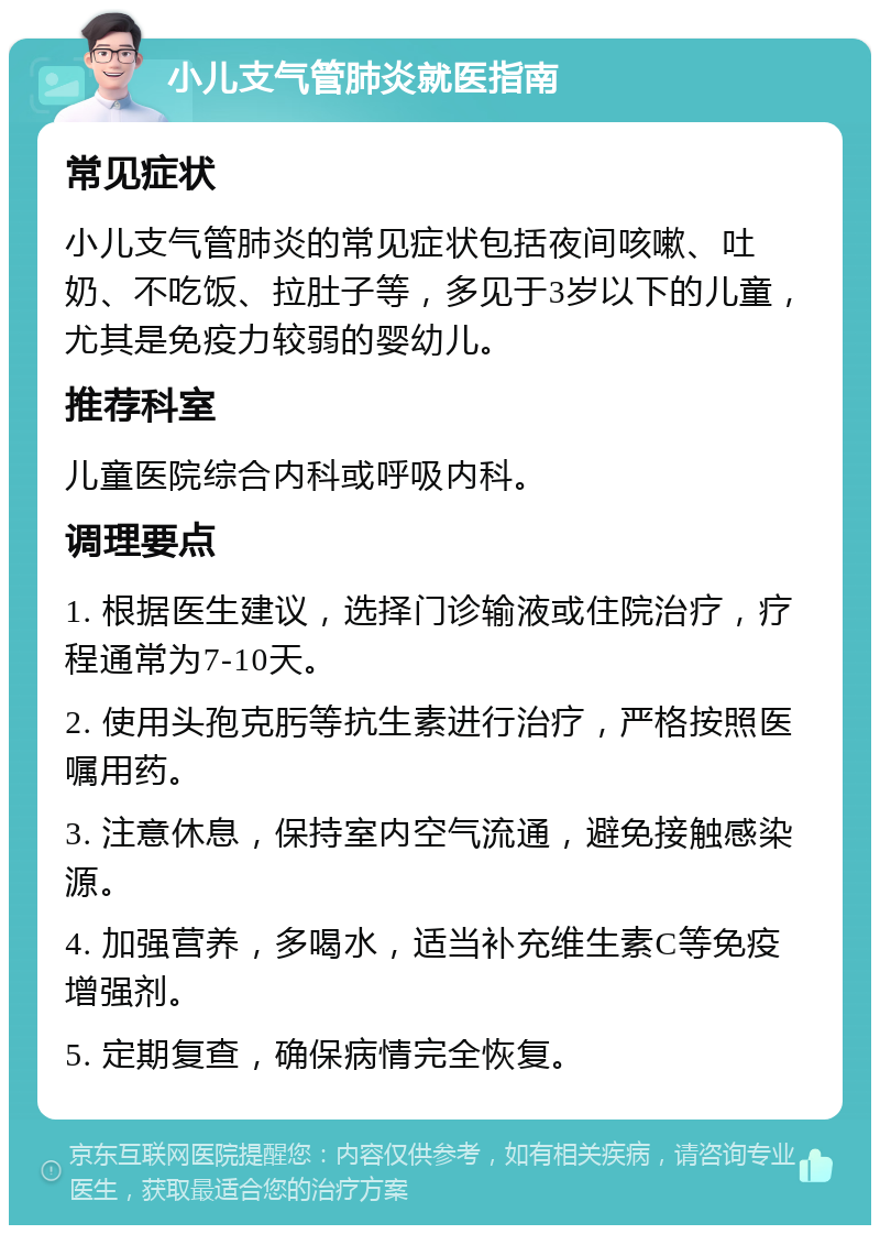 小儿支气管肺炎就医指南 常见症状 小儿支气管肺炎的常见症状包括夜间咳嗽、吐奶、不吃饭、拉肚子等，多见于3岁以下的儿童，尤其是免疫力较弱的婴幼儿。 推荐科室 儿童医院综合内科或呼吸内科。 调理要点 1. 根据医生建议，选择门诊输液或住院治疗，疗程通常为7-10天。 2. 使用头孢克肟等抗生素进行治疗，严格按照医嘱用药。 3. 注意休息，保持室内空气流通，避免接触感染源。 4. 加强营养，多喝水，适当补充维生素C等免疫增强剂。 5. 定期复查，确保病情完全恢复。