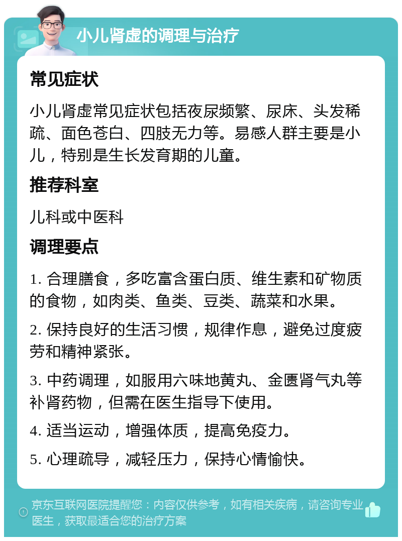 小儿肾虚的调理与治疗 常见症状 小儿肾虚常见症状包括夜尿频繁、尿床、头发稀疏、面色苍白、四肢无力等。易感人群主要是小儿，特别是生长发育期的儿童。 推荐科室 儿科或中医科 调理要点 1. 合理膳食，多吃富含蛋白质、维生素和矿物质的食物，如肉类、鱼类、豆类、蔬菜和水果。 2. 保持良好的生活习惯，规律作息，避免过度疲劳和精神紧张。 3. 中药调理，如服用六味地黄丸、金匮肾气丸等补肾药物，但需在医生指导下使用。 4. 适当运动，增强体质，提高免疫力。 5. 心理疏导，减轻压力，保持心情愉快。