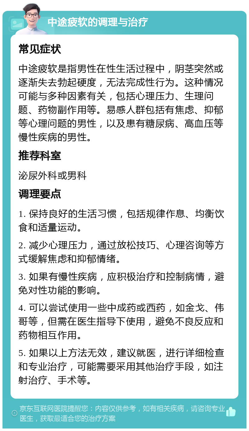 中途疲软的调理与治疗 常见症状 中途疲软是指男性在性生活过程中，阴茎突然或逐渐失去勃起硬度，无法完成性行为。这种情况可能与多种因素有关，包括心理压力、生理问题、药物副作用等。易感人群包括有焦虑、抑郁等心理问题的男性，以及患有糖尿病、高血压等慢性疾病的男性。 推荐科室 泌尿外科或男科 调理要点 1. 保持良好的生活习惯，包括规律作息、均衡饮食和适量运动。 2. 减少心理压力，通过放松技巧、心理咨询等方式缓解焦虑和抑郁情绪。 3. 如果有慢性疾病，应积极治疗和控制病情，避免对性功能的影响。 4. 可以尝试使用一些中成药或西药，如金戈、伟哥等，但需在医生指导下使用，避免不良反应和药物相互作用。 5. 如果以上方法无效，建议就医，进行详细检查和专业治疗，可能需要采用其他治疗手段，如注射治疗、手术等。