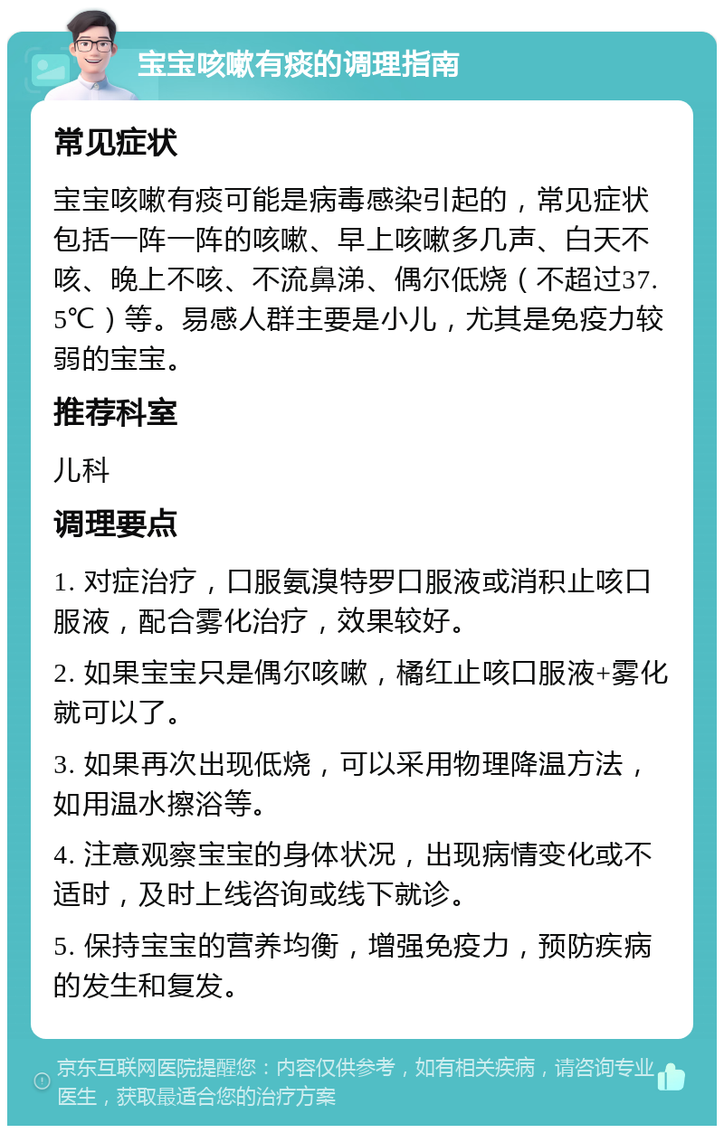 宝宝咳嗽有痰的调理指南 常见症状 宝宝咳嗽有痰可能是病毒感染引起的，常见症状包括一阵一阵的咳嗽、早上咳嗽多几声、白天不咳、晚上不咳、不流鼻涕、偶尔低烧（不超过37.5℃）等。易感人群主要是小儿，尤其是免疫力较弱的宝宝。 推荐科室 儿科 调理要点 1. 对症治疗，口服氨溴特罗口服液或消积止咳口服液，配合雾化治疗，效果较好。 2. 如果宝宝只是偶尔咳嗽，橘红止咳口服液+雾化就可以了。 3. 如果再次出现低烧，可以采用物理降温方法，如用温水擦浴等。 4. 注意观察宝宝的身体状况，出现病情变化或不适时，及时上线咨询或线下就诊。 5. 保持宝宝的营养均衡，增强免疫力，预防疾病的发生和复发。