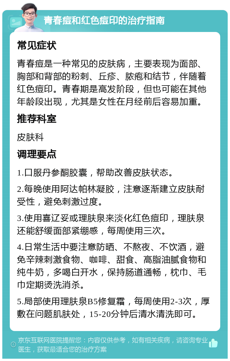 青春痘和红色痘印的治疗指南 常见症状 青春痘是一种常见的皮肤病，主要表现为面部、胸部和背部的粉刺、丘疹、脓疱和结节，伴随着红色痘印。青春期是高发阶段，但也可能在其他年龄段出现，尤其是女性在月经前后容易加重。 推荐科室 皮肤科 调理要点 1.口服丹参酮胶囊，帮助改善皮肤状态。 2.每晚使用阿达帕林凝胶，注意逐渐建立皮肤耐受性，避免刺激过度。 3.使用喜辽妥或理肤泉来淡化红色痘印，理肤泉还能舒缓面部紧绷感，每周使用三次。 4.日常生活中要注意防晒、不熬夜、不饮酒，避免辛辣刺激食物、咖啡、甜食、高脂油腻食物和纯牛奶，多喝白开水，保持肠道通畅，枕巾、毛巾定期烫洗消杀。 5.局部使用理肤泉B5修复霜，每周使用2-3次，厚敷在问题肌肤处，15-20分钟后清水清洗即可。