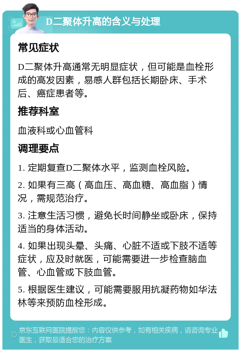 D二聚体升高的含义与处理 常见症状 D二聚体升高通常无明显症状，但可能是血栓形成的高发因素，易感人群包括长期卧床、手术后、癌症患者等。 推荐科室 血液科或心血管科 调理要点 1. 定期复查D二聚体水平，监测血栓风险。 2. 如果有三高（高血压、高血糖、高血脂）情况，需规范治疗。 3. 注意生活习惯，避免长时间静坐或卧床，保持适当的身体活动。 4. 如果出现头晕、头痛、心脏不适或下肢不适等症状，应及时就医，可能需要进一步检查脑血管、心血管或下肢血管。 5. 根据医生建议，可能需要服用抗凝药物如华法林等来预防血栓形成。