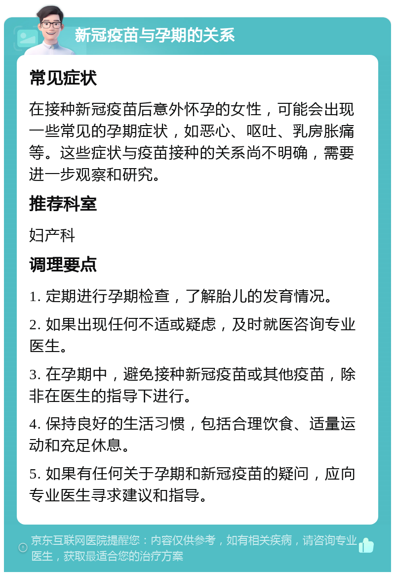 新冠疫苗与孕期的关系 常见症状 在接种新冠疫苗后意外怀孕的女性，可能会出现一些常见的孕期症状，如恶心、呕吐、乳房胀痛等。这些症状与疫苗接种的关系尚不明确，需要进一步观察和研究。 推荐科室 妇产科 调理要点 1. 定期进行孕期检查，了解胎儿的发育情况。 2. 如果出现任何不适或疑虑，及时就医咨询专业医生。 3. 在孕期中，避免接种新冠疫苗或其他疫苗，除非在医生的指导下进行。 4. 保持良好的生活习惯，包括合理饮食、适量运动和充足休息。 5. 如果有任何关于孕期和新冠疫苗的疑问，应向专业医生寻求建议和指导。