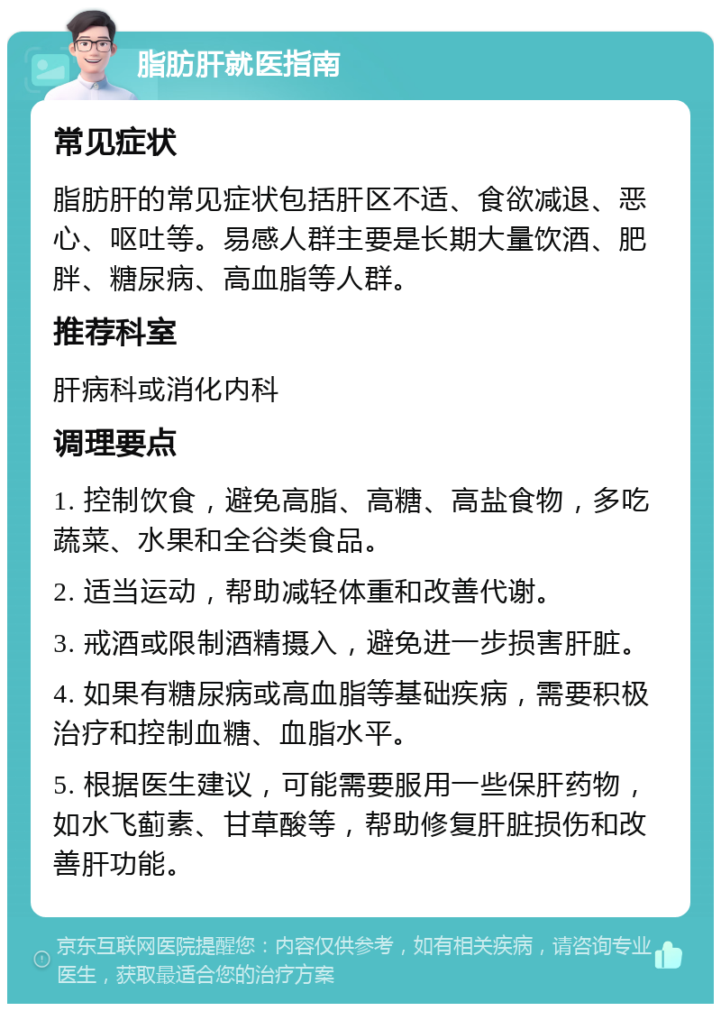 脂肪肝就医指南 常见症状 脂肪肝的常见症状包括肝区不适、食欲减退、恶心、呕吐等。易感人群主要是长期大量饮酒、肥胖、糖尿病、高血脂等人群。 推荐科室 肝病科或消化内科 调理要点 1. 控制饮食，避免高脂、高糖、高盐食物，多吃蔬菜、水果和全谷类食品。 2. 适当运动，帮助减轻体重和改善代谢。 3. 戒酒或限制酒精摄入，避免进一步损害肝脏。 4. 如果有糖尿病或高血脂等基础疾病，需要积极治疗和控制血糖、血脂水平。 5. 根据医生建议，可能需要服用一些保肝药物，如水飞蓟素、甘草酸等，帮助修复肝脏损伤和改善肝功能。