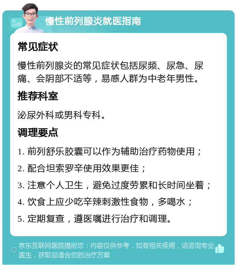 慢性前列腺炎就医指南 常见症状 慢性前列腺炎的常见症状包括尿频、尿急、尿痛、会阴部不适等，易感人群为中老年男性。 推荐科室 泌尿外科或男科专科。 调理要点 1. 前列舒乐胶囊可以作为辅助治疗药物使用； 2. 配合坦索罗辛使用效果更佳； 3. 注意个人卫生，避免过度劳累和长时间坐着； 4. 饮食上应少吃辛辣刺激性食物，多喝水； 5. 定期复查，遵医嘱进行治疗和调理。