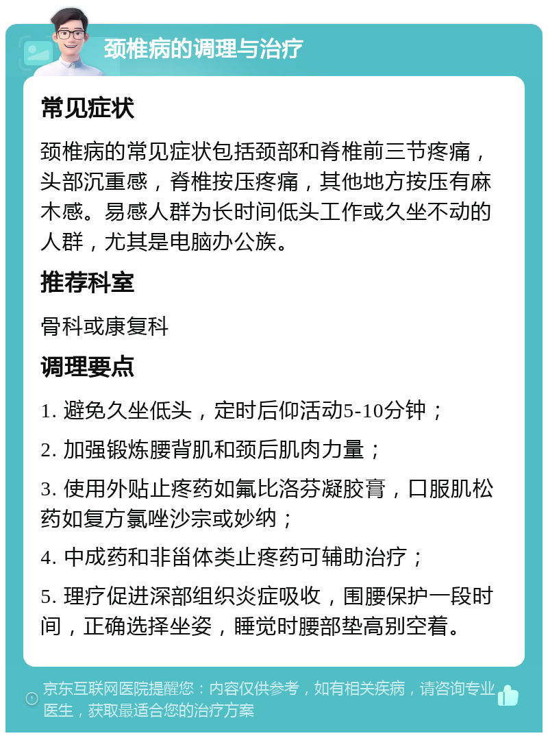 颈椎病的调理与治疗 常见症状 颈椎病的常见症状包括颈部和脊椎前三节疼痛，头部沉重感，脊椎按压疼痛，其他地方按压有麻木感。易感人群为长时间低头工作或久坐不动的人群，尤其是电脑办公族。 推荐科室 骨科或康复科 调理要点 1. 避免久坐低头，定时后仰活动5-10分钟； 2. 加强锻炼腰背肌和颈后肌肉力量； 3. 使用外贴止疼药如氟比洛芬凝胶膏，口服肌松药如复方氯唑沙宗或妙纳； 4. 中成药和非甾体类止疼药可辅助治疗； 5. 理疗促进深部组织炎症吸收，围腰保护一段时间，正确选择坐姿，睡觉时腰部垫高别空着。