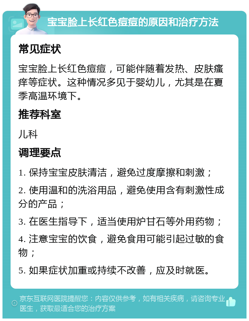 宝宝脸上长红色痘痘的原因和治疗方法 常见症状 宝宝脸上长红色痘痘，可能伴随着发热、皮肤瘙痒等症状。这种情况多见于婴幼儿，尤其是在夏季高温环境下。 推荐科室 儿科 调理要点 1. 保持宝宝皮肤清洁，避免过度摩擦和刺激； 2. 使用温和的洗浴用品，避免使用含有刺激性成分的产品； 3. 在医生指导下，适当使用炉甘石等外用药物； 4. 注意宝宝的饮食，避免食用可能引起过敏的食物； 5. 如果症状加重或持续不改善，应及时就医。