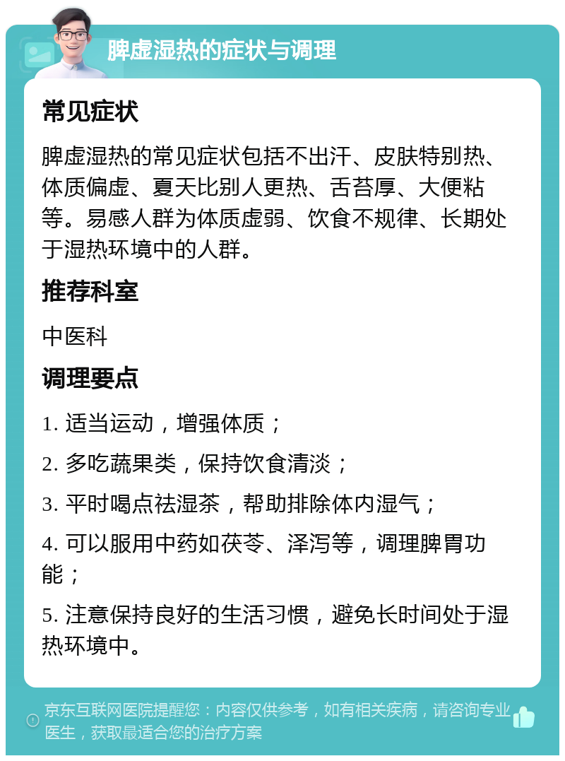 脾虚湿热的症状与调理 常见症状 脾虚湿热的常见症状包括不出汗、皮肤特别热、体质偏虚、夏天比别人更热、舌苔厚、大便粘等。易感人群为体质虚弱、饮食不规律、长期处于湿热环境中的人群。 推荐科室 中医科 调理要点 1. 适当运动，增强体质； 2. 多吃蔬果类，保持饮食清淡； 3. 平时喝点祛湿茶，帮助排除体内湿气； 4. 可以服用中药如茯苓、泽泻等，调理脾胃功能； 5. 注意保持良好的生活习惯，避免长时间处于湿热环境中。