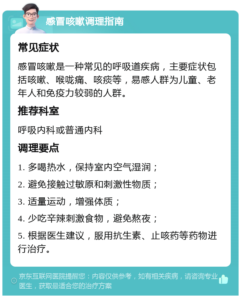 感冒咳嗽调理指南 常见症状 感冒咳嗽是一种常见的呼吸道疾病，主要症状包括咳嗽、喉咙痛、咳痰等，易感人群为儿童、老年人和免疫力较弱的人群。 推荐科室 呼吸内科或普通内科 调理要点 1. 多喝热水，保持室内空气湿润； 2. 避免接触过敏原和刺激性物质； 3. 适量运动，增强体质； 4. 少吃辛辣刺激食物，避免熬夜； 5. 根据医生建议，服用抗生素、止咳药等药物进行治疗。