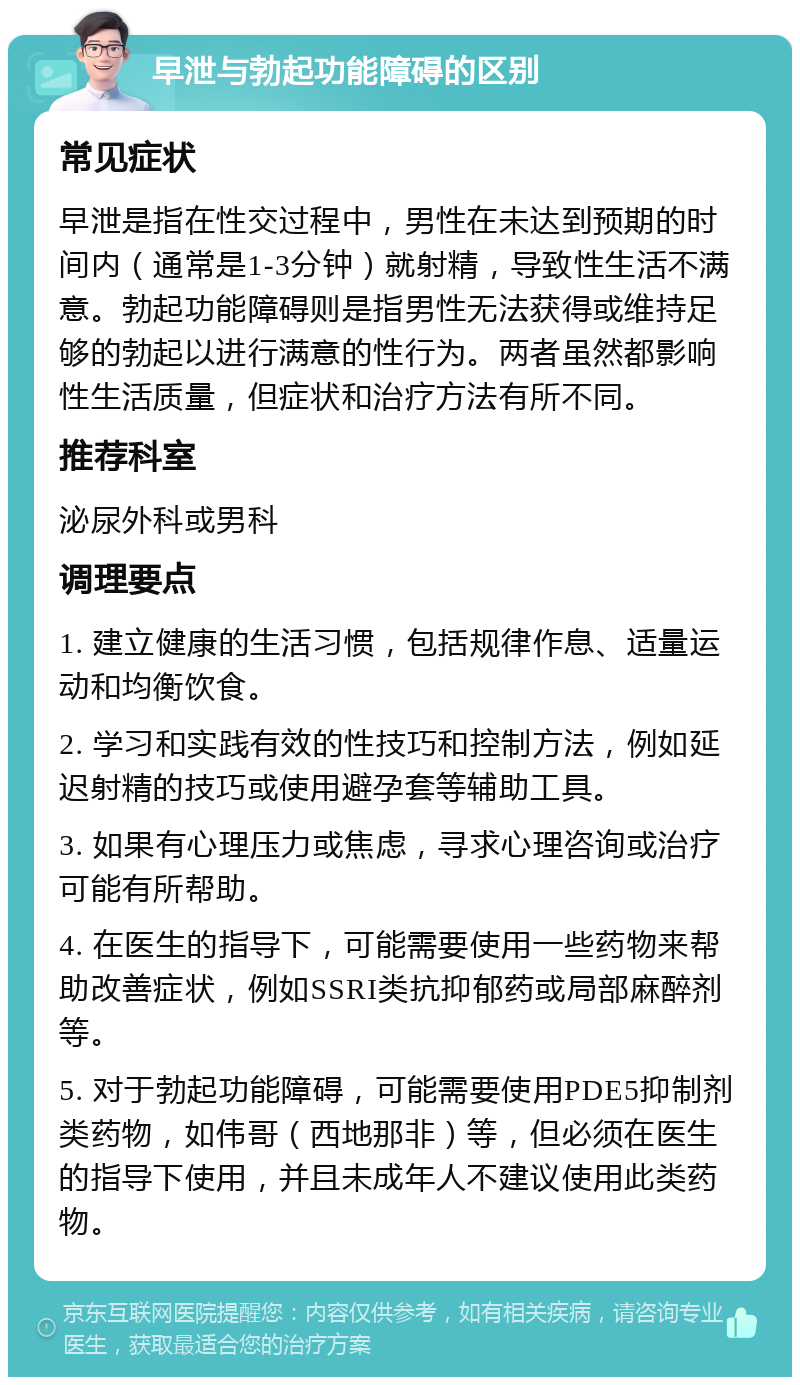 早泄与勃起功能障碍的区别 常见症状 早泄是指在性交过程中，男性在未达到预期的时间内（通常是1-3分钟）就射精，导致性生活不满意。勃起功能障碍则是指男性无法获得或维持足够的勃起以进行满意的性行为。两者虽然都影响性生活质量，但症状和治疗方法有所不同。 推荐科室 泌尿外科或男科 调理要点 1. 建立健康的生活习惯，包括规律作息、适量运动和均衡饮食。 2. 学习和实践有效的性技巧和控制方法，例如延迟射精的技巧或使用避孕套等辅助工具。 3. 如果有心理压力或焦虑，寻求心理咨询或治疗可能有所帮助。 4. 在医生的指导下，可能需要使用一些药物来帮助改善症状，例如SSRI类抗抑郁药或局部麻醉剂等。 5. 对于勃起功能障碍，可能需要使用PDE5抑制剂类药物，如伟哥（西地那非）等，但必须在医生的指导下使用，并且未成年人不建议使用此类药物。