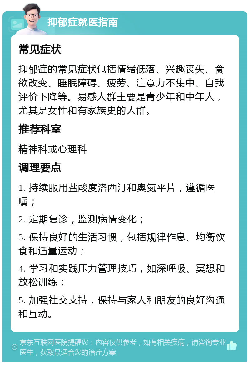 抑郁症就医指南 常见症状 抑郁症的常见症状包括情绪低落、兴趣丧失、食欲改变、睡眠障碍、疲劳、注意力不集中、自我评价下降等。易感人群主要是青少年和中年人，尤其是女性和有家族史的人群。 推荐科室 精神科或心理科 调理要点 1. 持续服用盐酸度洛西汀和奥氮平片，遵循医嘱； 2. 定期复诊，监测病情变化； 3. 保持良好的生活习惯，包括规律作息、均衡饮食和适量运动； 4. 学习和实践压力管理技巧，如深呼吸、冥想和放松训练； 5. 加强社交支持，保持与家人和朋友的良好沟通和互动。