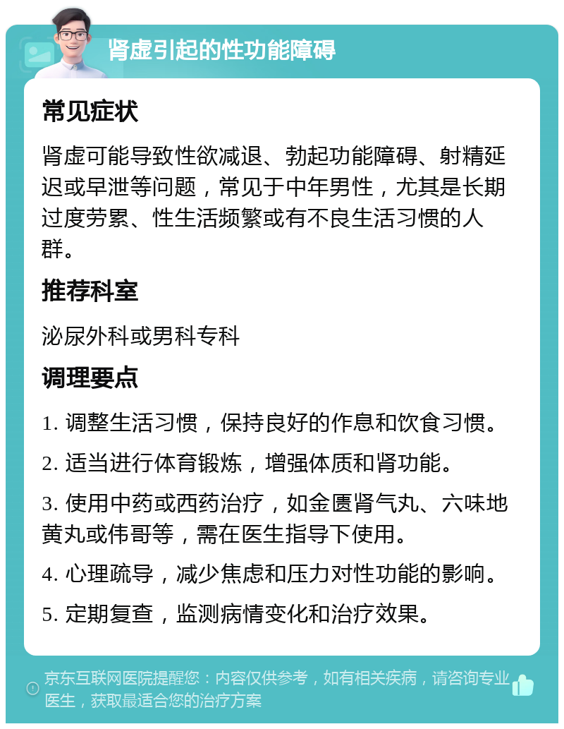 肾虚引起的性功能障碍 常见症状 肾虚可能导致性欲减退、勃起功能障碍、射精延迟或早泄等问题，常见于中年男性，尤其是长期过度劳累、性生活频繁或有不良生活习惯的人群。 推荐科室 泌尿外科或男科专科 调理要点 1. 调整生活习惯，保持良好的作息和饮食习惯。 2. 适当进行体育锻炼，增强体质和肾功能。 3. 使用中药或西药治疗，如金匮肾气丸、六味地黄丸或伟哥等，需在医生指导下使用。 4. 心理疏导，减少焦虑和压力对性功能的影响。 5. 定期复查，监测病情变化和治疗效果。