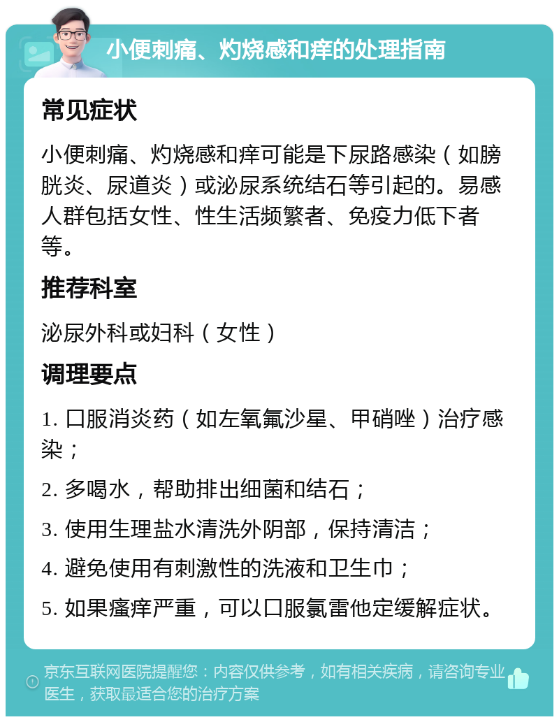 小便刺痛、灼烧感和痒的处理指南 常见症状 小便刺痛、灼烧感和痒可能是下尿路感染（如膀胱炎、尿道炎）或泌尿系统结石等引起的。易感人群包括女性、性生活频繁者、免疫力低下者等。 推荐科室 泌尿外科或妇科（女性） 调理要点 1. 口服消炎药（如左氧氟沙星、甲硝唑）治疗感染； 2. 多喝水，帮助排出细菌和结石； 3. 使用生理盐水清洗外阴部，保持清洁； 4. 避免使用有刺激性的洗液和卫生巾； 5. 如果瘙痒严重，可以口服氯雷他定缓解症状。