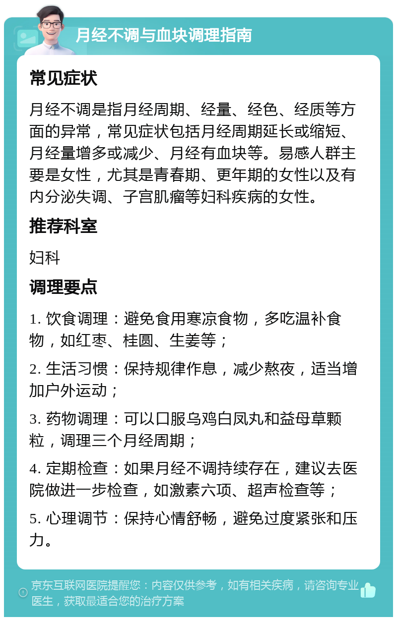 月经不调与血块调理指南 常见症状 月经不调是指月经周期、经量、经色、经质等方面的异常，常见症状包括月经周期延长或缩短、月经量增多或减少、月经有血块等。易感人群主要是女性，尤其是青春期、更年期的女性以及有内分泌失调、子宫肌瘤等妇科疾病的女性。 推荐科室 妇科 调理要点 1. 饮食调理：避免食用寒凉食物，多吃温补食物，如红枣、桂圆、生姜等； 2. 生活习惯：保持规律作息，减少熬夜，适当增加户外运动； 3. 药物调理：可以口服乌鸡白凤丸和益母草颗粒，调理三个月经周期； 4. 定期检查：如果月经不调持续存在，建议去医院做进一步检查，如激素六项、超声检查等； 5. 心理调节：保持心情舒畅，避免过度紧张和压力。