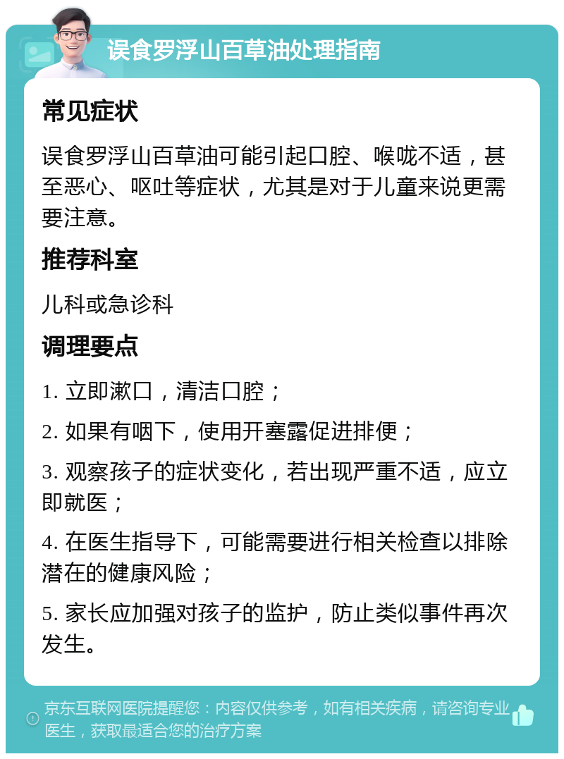 误食罗浮山百草油处理指南 常见症状 误食罗浮山百草油可能引起口腔、喉咙不适，甚至恶心、呕吐等症状，尤其是对于儿童来说更需要注意。 推荐科室 儿科或急诊科 调理要点 1. 立即漱口，清洁口腔； 2. 如果有咽下，使用开塞露促进排便； 3. 观察孩子的症状变化，若出现严重不适，应立即就医； 4. 在医生指导下，可能需要进行相关检查以排除潜在的健康风险； 5. 家长应加强对孩子的监护，防止类似事件再次发生。