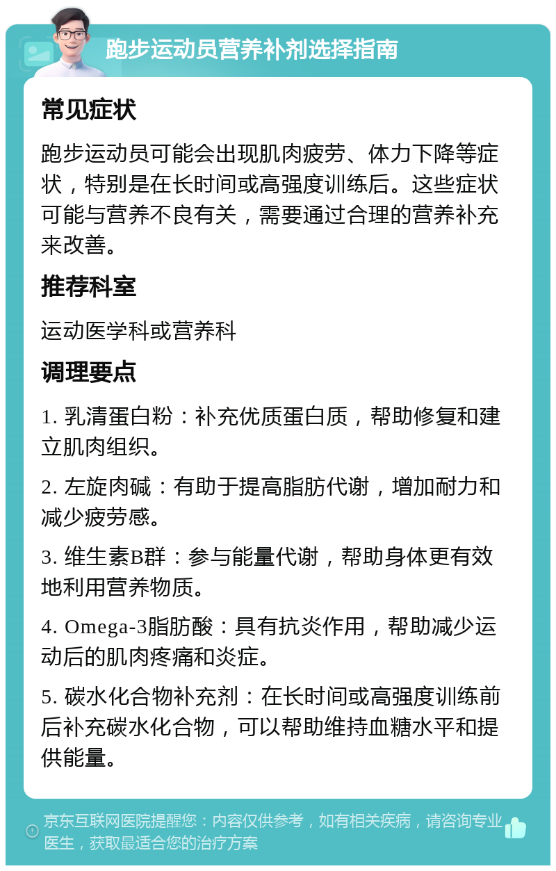 跑步运动员营养补剂选择指南 常见症状 跑步运动员可能会出现肌肉疲劳、体力下降等症状，特别是在长时间或高强度训练后。这些症状可能与营养不良有关，需要通过合理的营养补充来改善。 推荐科室 运动医学科或营养科 调理要点 1. 乳清蛋白粉：补充优质蛋白质，帮助修复和建立肌肉组织。 2. 左旋肉碱：有助于提高脂肪代谢，增加耐力和减少疲劳感。 3. 维生素B群：参与能量代谢，帮助身体更有效地利用营养物质。 4. Omega-3脂肪酸：具有抗炎作用，帮助减少运动后的肌肉疼痛和炎症。 5. 碳水化合物补充剂：在长时间或高强度训练前后补充碳水化合物，可以帮助维持血糖水平和提供能量。