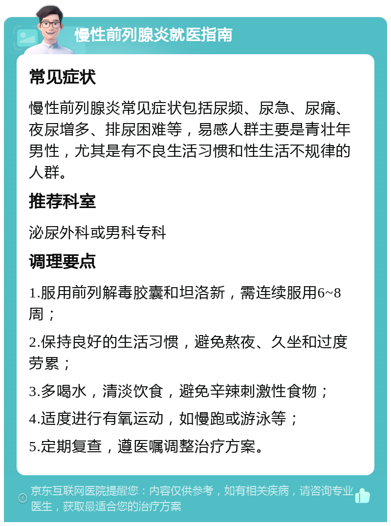 慢性前列腺炎就医指南 常见症状 慢性前列腺炎常见症状包括尿频、尿急、尿痛、夜尿增多、排尿困难等，易感人群主要是青壮年男性，尤其是有不良生活习惯和性生活不规律的人群。 推荐科室 泌尿外科或男科专科 调理要点 1.服用前列解毒胶囊和坦洛新，需连续服用6~8周； 2.保持良好的生活习惯，避免熬夜、久坐和过度劳累； 3.多喝水，清淡饮食，避免辛辣刺激性食物； 4.适度进行有氧运动，如慢跑或游泳等； 5.定期复查，遵医嘱调整治疗方案。