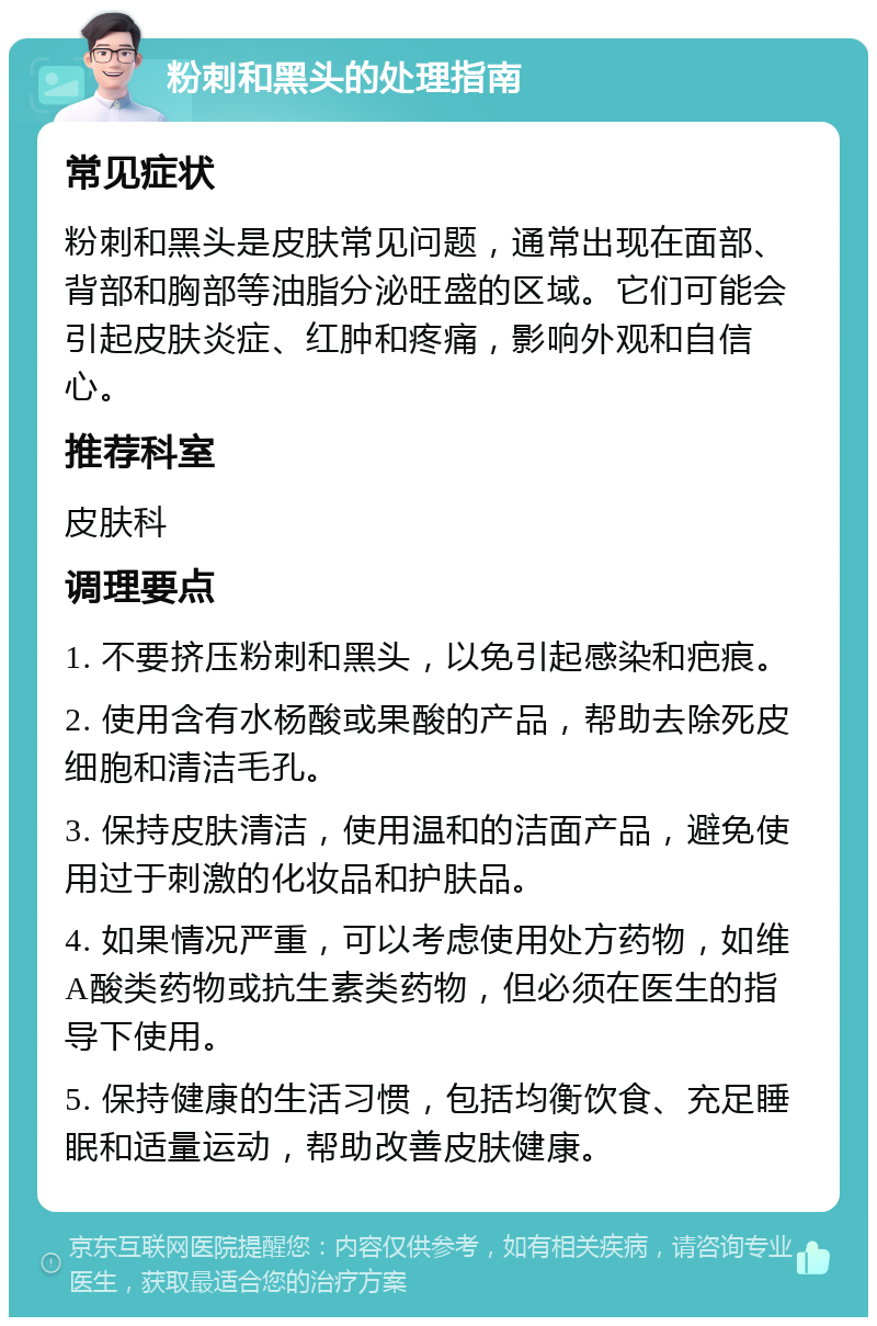 粉刺和黑头的处理指南 常见症状 粉刺和黑头是皮肤常见问题，通常出现在面部、背部和胸部等油脂分泌旺盛的区域。它们可能会引起皮肤炎症、红肿和疼痛，影响外观和自信心。 推荐科室 皮肤科 调理要点 1. 不要挤压粉刺和黑头，以免引起感染和疤痕。 2. 使用含有水杨酸或果酸的产品，帮助去除死皮细胞和清洁毛孔。 3. 保持皮肤清洁，使用温和的洁面产品，避免使用过于刺激的化妆品和护肤品。 4. 如果情况严重，可以考虑使用处方药物，如维A酸类药物或抗生素类药物，但必须在医生的指导下使用。 5. 保持健康的生活习惯，包括均衡饮食、充足睡眠和适量运动，帮助改善皮肤健康。