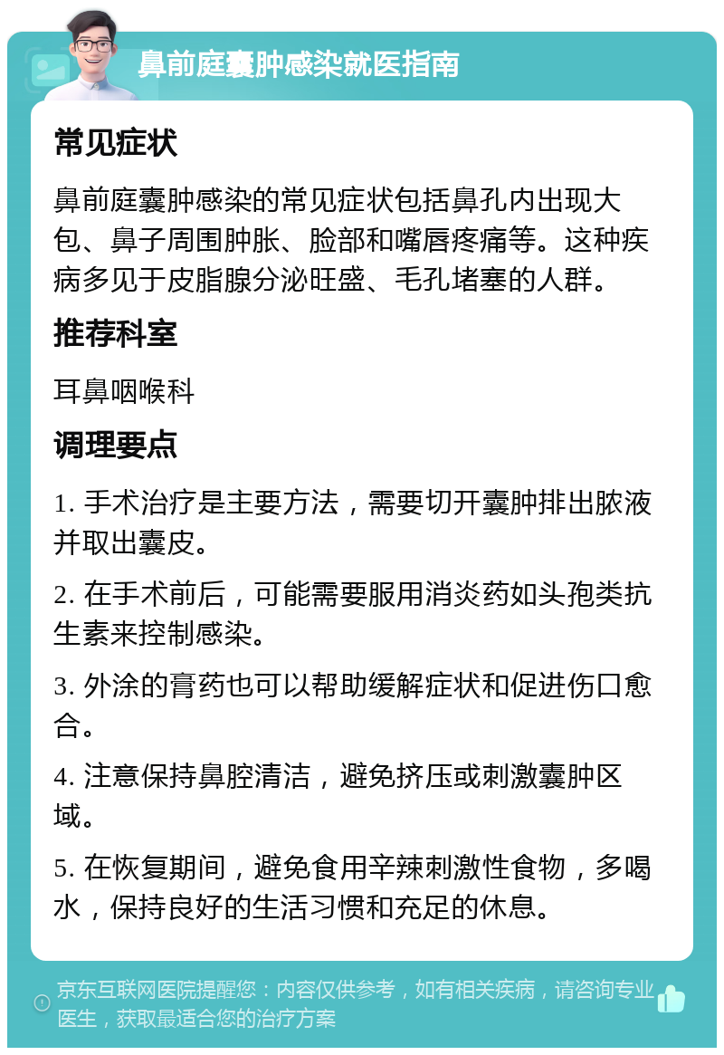 鼻前庭囊肿感染就医指南 常见症状 鼻前庭囊肿感染的常见症状包括鼻孔内出现大包、鼻子周围肿胀、脸部和嘴唇疼痛等。这种疾病多见于皮脂腺分泌旺盛、毛孔堵塞的人群。 推荐科室 耳鼻咽喉科 调理要点 1. 手术治疗是主要方法，需要切开囊肿排出脓液并取出囊皮。 2. 在手术前后，可能需要服用消炎药如头孢类抗生素来控制感染。 3. 外涂的膏药也可以帮助缓解症状和促进伤口愈合。 4. 注意保持鼻腔清洁，避免挤压或刺激囊肿区域。 5. 在恢复期间，避免食用辛辣刺激性食物，多喝水，保持良好的生活习惯和充足的休息。