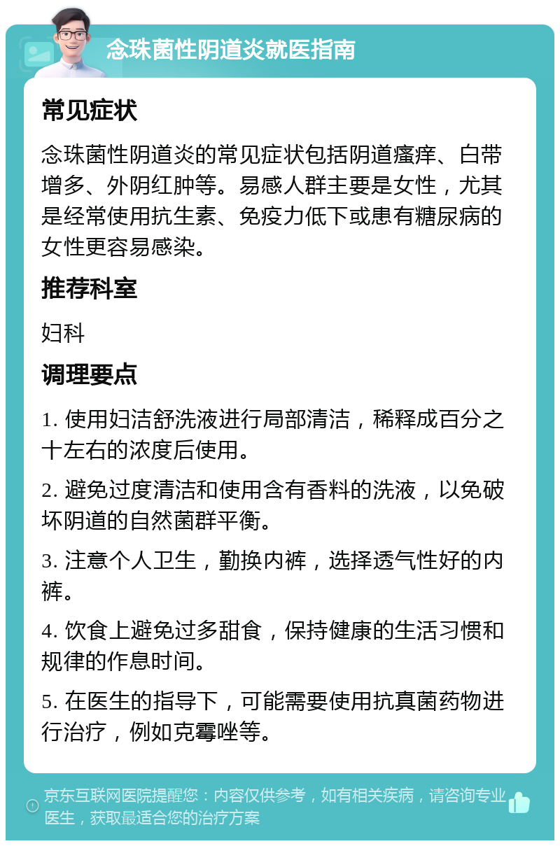 念珠菌性阴道炎就医指南 常见症状 念珠菌性阴道炎的常见症状包括阴道瘙痒、白带增多、外阴红肿等。易感人群主要是女性，尤其是经常使用抗生素、免疫力低下或患有糖尿病的女性更容易感染。 推荐科室 妇科 调理要点 1. 使用妇洁舒洗液进行局部清洁，稀释成百分之十左右的浓度后使用。 2. 避免过度清洁和使用含有香料的洗液，以免破坏阴道的自然菌群平衡。 3. 注意个人卫生，勤换内裤，选择透气性好的内裤。 4. 饮食上避免过多甜食，保持健康的生活习惯和规律的作息时间。 5. 在医生的指导下，可能需要使用抗真菌药物进行治疗，例如克霉唑等。