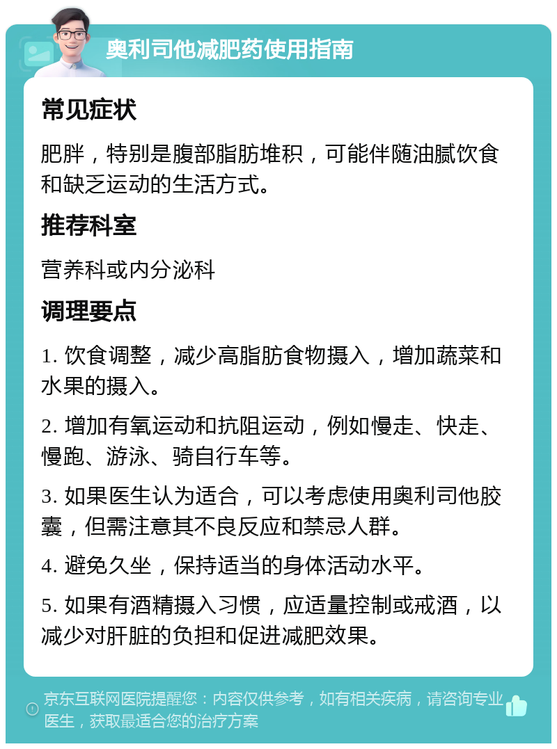 奥利司他减肥药使用指南 常见症状 肥胖，特别是腹部脂肪堆积，可能伴随油腻饮食和缺乏运动的生活方式。 推荐科室 营养科或内分泌科 调理要点 1. 饮食调整，减少高脂肪食物摄入，增加蔬菜和水果的摄入。 2. 增加有氧运动和抗阻运动，例如慢走、快走、慢跑、游泳、骑自行车等。 3. 如果医生认为适合，可以考虑使用奥利司他胶囊，但需注意其不良反应和禁忌人群。 4. 避免久坐，保持适当的身体活动水平。 5. 如果有酒精摄入习惯，应适量控制或戒酒，以减少对肝脏的负担和促进减肥效果。