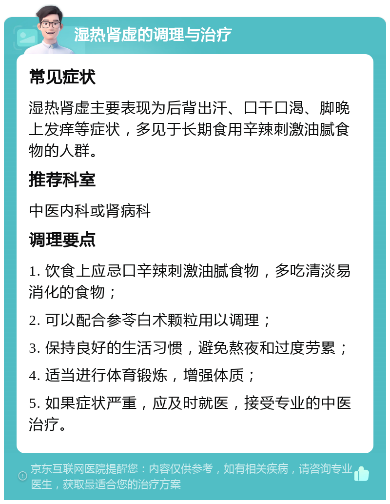 湿热肾虚的调理与治疗 常见症状 湿热肾虚主要表现为后背出汗、口干口渴、脚晚上发痒等症状，多见于长期食用辛辣刺激油腻食物的人群。 推荐科室 中医内科或肾病科 调理要点 1. 饮食上应忌口辛辣刺激油腻食物，多吃清淡易消化的食物； 2. 可以配合参苓白术颗粒用以调理； 3. 保持良好的生活习惯，避免熬夜和过度劳累； 4. 适当进行体育锻炼，增强体质； 5. 如果症状严重，应及时就医，接受专业的中医治疗。