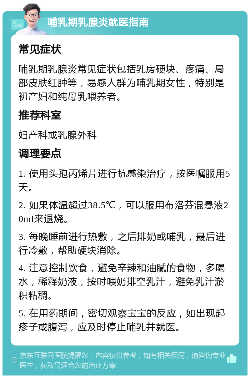 哺乳期乳腺炎就医指南 常见症状 哺乳期乳腺炎常见症状包括乳房硬块、疼痛、局部皮肤红肿等，易感人群为哺乳期女性，特别是初产妇和纯母乳喂养者。 推荐科室 妇产科或乳腺外科 调理要点 1. 使用头孢丙烯片进行抗感染治疗，按医嘱服用5天。 2. 如果体温超过38.5℃，可以服用布洛芬混悬液20ml来退烧。 3. 每晚睡前进行热敷，之后排奶或哺乳，最后进行冷敷，帮助硬块消除。 4. 注意控制饮食，避免辛辣和油腻的食物，多喝水，稀释奶液，按时喂奶排空乳汁，避免乳汁淤积粘稠。 5. 在用药期间，密切观察宝宝的反应，如出现起疹子或腹泻，应及时停止哺乳并就医。