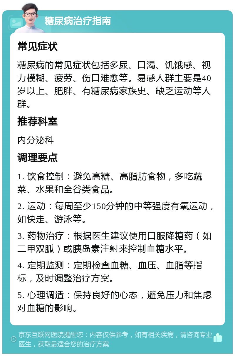 糖尿病治疗指南 常见症状 糖尿病的常见症状包括多尿、口渴、饥饿感、视力模糊、疲劳、伤口难愈等。易感人群主要是40岁以上、肥胖、有糖尿病家族史、缺乏运动等人群。 推荐科室 内分泌科 调理要点 1. 饮食控制：避免高糖、高脂肪食物，多吃蔬菜、水果和全谷类食品。 2. 运动：每周至少150分钟的中等强度有氧运动，如快走、游泳等。 3. 药物治疗：根据医生建议使用口服降糖药（如二甲双胍）或胰岛素注射来控制血糖水平。 4. 定期监测：定期检查血糖、血压、血脂等指标，及时调整治疗方案。 5. 心理调适：保持良好的心态，避免压力和焦虑对血糖的影响。