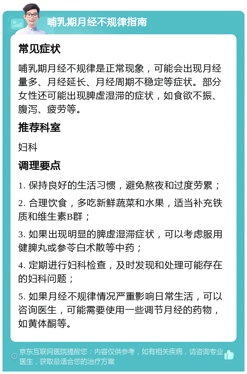 哺乳期月经不规律指南 常见症状 哺乳期月经不规律是正常现象，可能会出现月经量多、月经延长、月经周期不稳定等症状。部分女性还可能出现脾虚湿滞的症状，如食欲不振、腹泻、疲劳等。 推荐科室 妇科 调理要点 1. 保持良好的生活习惯，避免熬夜和过度劳累； 2. 合理饮食，多吃新鲜蔬菜和水果，适当补充铁质和维生素B群； 3. 如果出现明显的脾虚湿滞症状，可以考虑服用健脾丸或参苓白术散等中药； 4. 定期进行妇科检查，及时发现和处理可能存在的妇科问题； 5. 如果月经不规律情况严重影响日常生活，可以咨询医生，可能需要使用一些调节月经的药物，如黄体酮等。