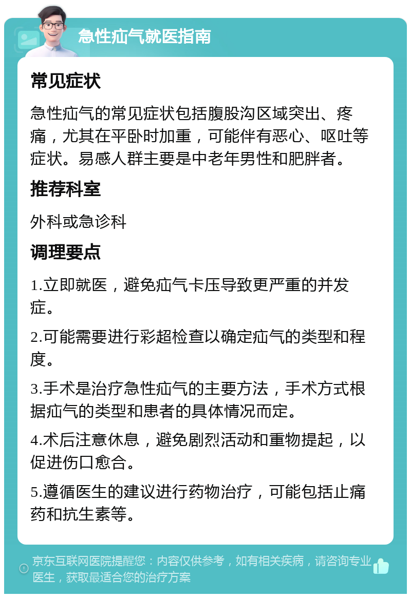 急性疝气就医指南 常见症状 急性疝气的常见症状包括腹股沟区域突出、疼痛，尤其在平卧时加重，可能伴有恶心、呕吐等症状。易感人群主要是中老年男性和肥胖者。 推荐科室 外科或急诊科 调理要点 1.立即就医，避免疝气卡压导致更严重的并发症。 2.可能需要进行彩超检查以确定疝气的类型和程度。 3.手术是治疗急性疝气的主要方法，手术方式根据疝气的类型和患者的具体情况而定。 4.术后注意休息，避免剧烈活动和重物提起，以促进伤口愈合。 5.遵循医生的建议进行药物治疗，可能包括止痛药和抗生素等。