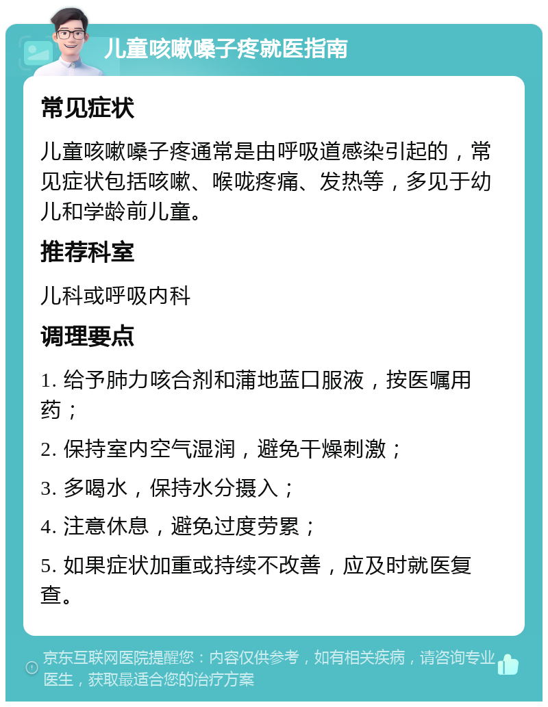 儿童咳嗽嗓子疼就医指南 常见症状 儿童咳嗽嗓子疼通常是由呼吸道感染引起的，常见症状包括咳嗽、喉咙疼痛、发热等，多见于幼儿和学龄前儿童。 推荐科室 儿科或呼吸内科 调理要点 1. 给予肺力咳合剂和蒲地蓝口服液，按医嘱用药； 2. 保持室内空气湿润，避免干燥刺激； 3. 多喝水，保持水分摄入； 4. 注意休息，避免过度劳累； 5. 如果症状加重或持续不改善，应及时就医复查。