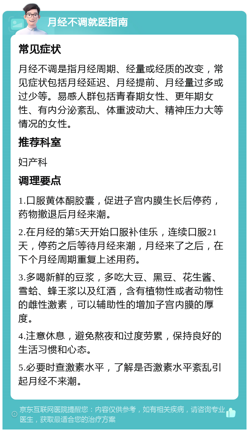 月经不调就医指南 常见症状 月经不调是指月经周期、经量或经质的改变，常见症状包括月经延迟、月经提前、月经量过多或过少等。易感人群包括青春期女性、更年期女性、有内分泌紊乱、体重波动大、精神压力大等情况的女性。 推荐科室 妇产科 调理要点 1.口服黄体酮胶囊，促进子宫内膜生长后停药，药物撤退后月经来潮。 2.在月经的第5天开始口服补佳乐，连续口服21天，停药之后等待月经来潮，月经来了之后，在下个月经周期重复上述用药。 3.多喝新鲜的豆浆，多吃大豆、黑豆、花生酱、雪蛤、蜂王浆以及红酒，含有植物性或者动物性的雌性激素，可以辅助性的增加子宫内膜的厚度。 4.注意休息，避免熬夜和过度劳累，保持良好的生活习惯和心态。 5.必要时查激素水平，了解是否激素水平紊乱引起月经不来潮。