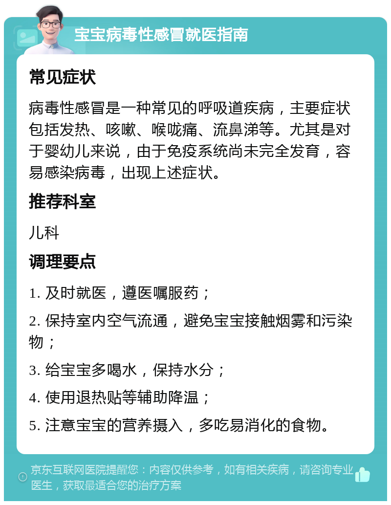 宝宝病毒性感冒就医指南 常见症状 病毒性感冒是一种常见的呼吸道疾病，主要症状包括发热、咳嗽、喉咙痛、流鼻涕等。尤其是对于婴幼儿来说，由于免疫系统尚未完全发育，容易感染病毒，出现上述症状。 推荐科室 儿科 调理要点 1. 及时就医，遵医嘱服药； 2. 保持室内空气流通，避免宝宝接触烟雾和污染物； 3. 给宝宝多喝水，保持水分； 4. 使用退热贴等辅助降温； 5. 注意宝宝的营养摄入，多吃易消化的食物。