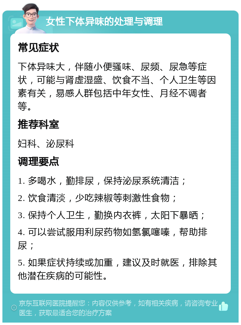 女性下体异味的处理与调理 常见症状 下体异味大，伴随小便骚味、尿频、尿急等症状，可能与肾虚湿盛、饮食不当、个人卫生等因素有关，易感人群包括中年女性、月经不调者等。 推荐科室 妇科、泌尿科 调理要点 1. 多喝水，勤排尿，保持泌尿系统清洁； 2. 饮食清淡，少吃辣椒等刺激性食物； 3. 保持个人卫生，勤换内衣裤，太阳下暴晒； 4. 可以尝试服用利尿药物如氢氯噻嗪，帮助排尿； 5. 如果症状持续或加重，建议及时就医，排除其他潜在疾病的可能性。