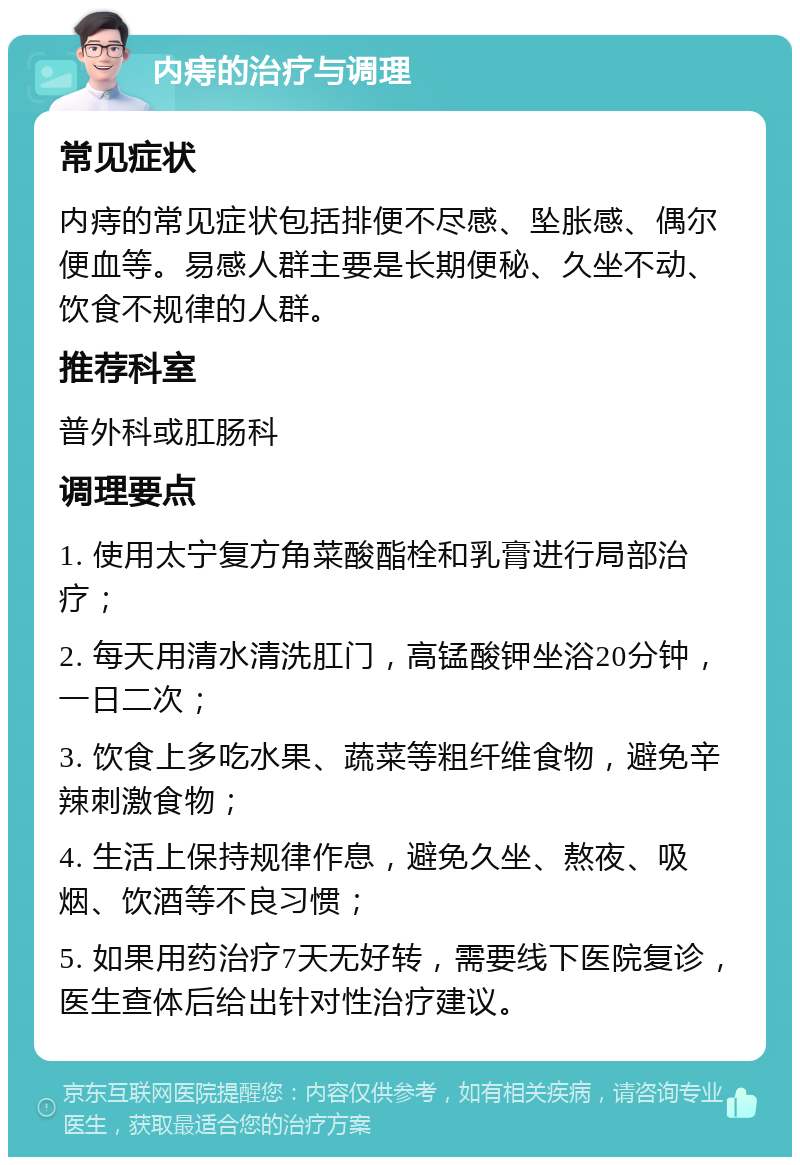 内痔的治疗与调理 常见症状 内痔的常见症状包括排便不尽感、坠胀感、偶尔便血等。易感人群主要是长期便秘、久坐不动、饮食不规律的人群。 推荐科室 普外科或肛肠科 调理要点 1. 使用太宁复方角菜酸酯栓和乳膏进行局部治疗； 2. 每天用清水清洗肛门，高锰酸钾坐浴20分钟，一日二次； 3. 饮食上多吃水果、蔬菜等粗纤维食物，避免辛辣刺激食物； 4. 生活上保持规律作息，避免久坐、熬夜、吸烟、饮酒等不良习惯； 5. 如果用药治疗7天无好转，需要线下医院复诊，医生查体后给出针对性治疗建议。