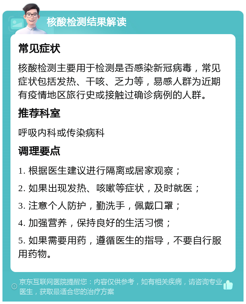 核酸检测结果解读 常见症状 核酸检测主要用于检测是否感染新冠病毒，常见症状包括发热、干咳、乏力等，易感人群为近期有疫情地区旅行史或接触过确诊病例的人群。 推荐科室 呼吸内科或传染病科 调理要点 1. 根据医生建议进行隔离或居家观察； 2. 如果出现发热、咳嗽等症状，及时就医； 3. 注意个人防护，勤洗手，佩戴口罩； 4. 加强营养，保持良好的生活习惯； 5. 如果需要用药，遵循医生的指导，不要自行服用药物。